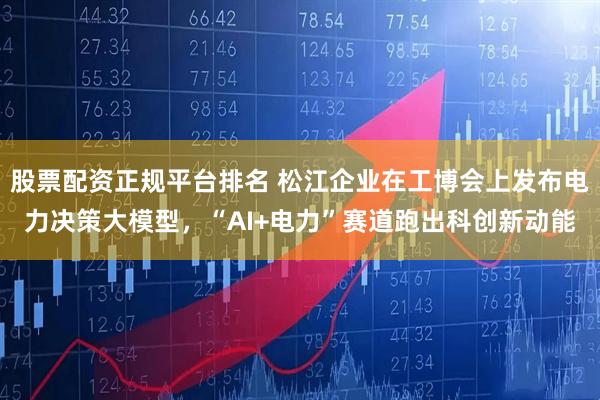 股票配资正规平台排名 松江企业在工博会上发布电力决策大模型，“AI+电力”赛道跑出科创新动能