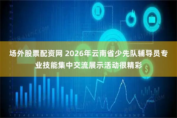 场外股票配资网 2026年云南省少先队辅导员专业技能集中交流展示活动很精彩