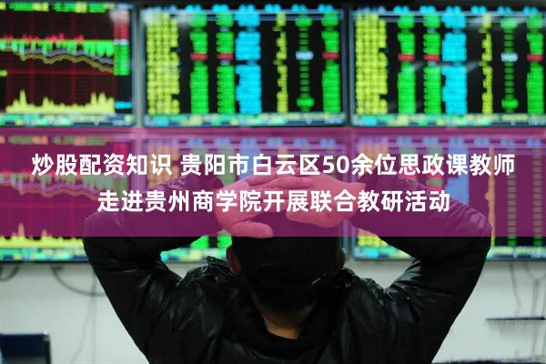 炒股配资知识 贵阳市白云区50余位思政课教师走进贵州商学院开展联合教研活动